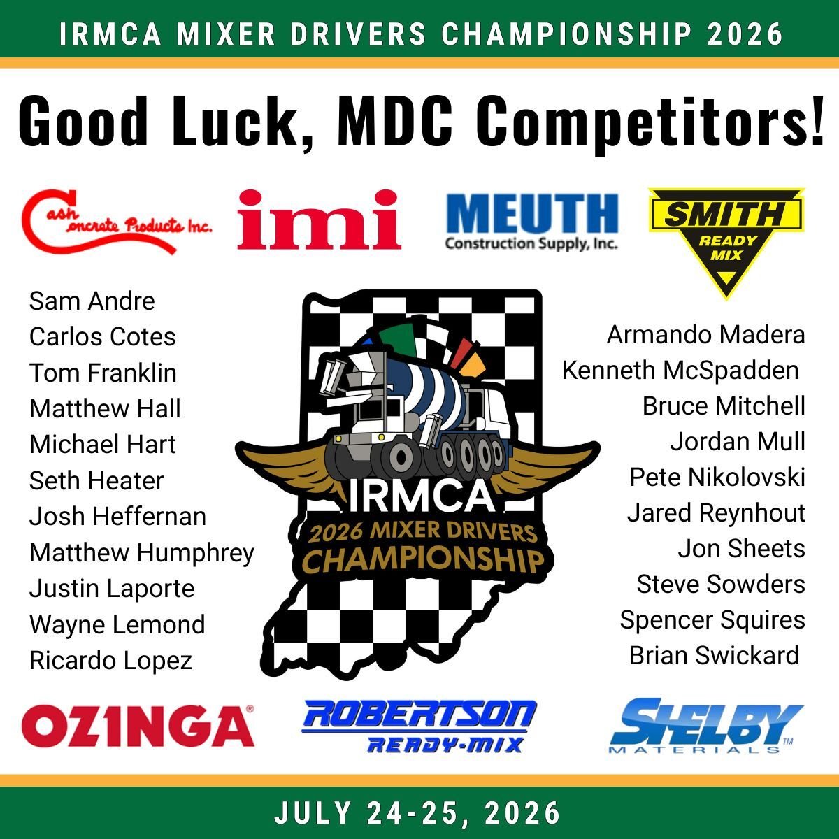 The 2026 IRMCA Mixer Driver Championship takes place July 24-25, 2026, in Indianapolis, Indiana. Wishing good luck to 21 mixer drivers representing seven IRMCA Producer Member companies as they compete for the opportunity to advance to the NRMCA National Mixer Driver Championship. The 2026 IRMCA Mixer Driver Championship takes place July 24-25, 2026, in Indianapolis, Indiana. Wishing good luck to 21 mixer drivers representing seven IRMCA Producer Member companies as they compete for the opportunity to advance to the NRMCA National Mixer Driver Championship.